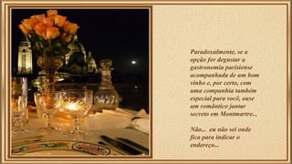 Paradoxalmente, se a 
opção for degustar a 
gastronomia parisiense 
acompanhada de um bom 
vinho e, por certo, com 
uma companhia também 
especial para você, ouse 
um romântico jantar 
secreto em Montmartre... 
Não... eu não sei onde 
fica para indicar o 
endereço... 
 