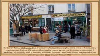 No Quartier Latin, a Shakespeare & Co, livraria especializada em língua anglosaxônica, tornou-se famosa desde a 
primeira metade do século XIX, onde os clientes podiam comprar ou emprestar livros como o controvertido O 
amante de Lady Chatterley de D. H. Lawrence, proibido na Inglaterra e nos Estados Unidos. Sua proprietária foi a 
primeira a publicar Ulisses de James Joice, em 1922. 
 