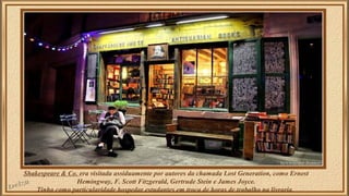 Shakespeare & Co. era visitada assiduamente por autores da chamada Lost Generation, como Ernest 
Hemingway, F. Scott Fitzgerald, Gertrude Stein e James Joyce. 
Tinha como particularidade hospedar estudantes em troca de horas de trabalho na livraria. 
 