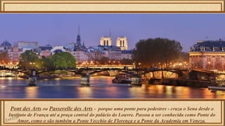 Pont des Arts ou Passerelle des Arts - porque uma ponte para pedestres - cruza o Sena desde o 
Instituto de França até a praça central do palácio do Louvre. Passou a ser conhecida como Ponte do 
Amor, como o são também a Ponte Vecchio de Florença e a Ponte da Academia em Veneza. 
 