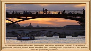 Os enamorados de Paris acreditam na lenda de que a promessa de “amor eterno” – através da simbologia de 
cadeados com seus nomes gravados, fixados na Pont des Arts e com as respectivas chaves atiradas ao rio – manterá a 
união dos apaixonados por toda vida. 
 