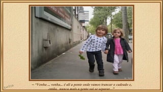 – “Venha ... venha... é ali a ponte onde vamos trancar o cadeado e, 
então, nunca mais a gente vai se separar...” 
 