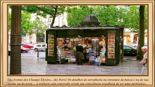 Tão Avenue des Champs Élysées... tão Paris! Os detalhes de serralheria na estrutura da banca e na de sua 
cúpula, na do poste ... a senhora cuja expressão revela sua consciência orgulhosa de ser uma parisiense... 
 