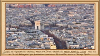 É aqui, na originalmente chamada Place de l’Étoile e atualmente Place Charles de Gaulle - onde está 
o L’Arc de Triomphe - que, juntamente com outras 11 avenidas, nasce a Champs Élysées. 
 
