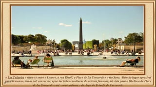 « Les Tuileries » situa-se entre o Louvre, a rua Rivoli, a Place de La Concorde e o rio Sena. Além de lugar aprazível 
par...