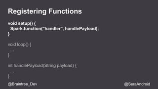 Registering Functions 
void setup() { 
Spark.function("handler", handlePayload); 
} 
void loop() { 
... 
} 
int handlePayload(String payload) { 
... 
} 
@Braintree_Dev @SeraAndroid 
 