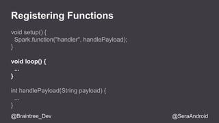 Registering Functions 
void setup() { 
Spark.function("handler", handlePayload); 
} 
void loop() { 
... 
} 
int handlePayload(String payload) { 
... 
} 
@Braintree_Dev @SeraAndroid 
 