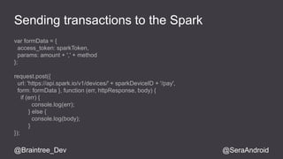 Sending transactions to the Spark 
var formData = { 
access_token: sparkToken, 
params: amount + ',' + method 
}; 
request.post({ 
url: 'https://api.spark.io/v1/devices/' + sparkDeviceID + '/pay', 
form: formData }, function (err, httpResponse, body) { 
if (err) { 
console.log(err); 
} else { 
console.log(body); 
} 
}); 
@Braintree_Dev @SeraAndroid 
 