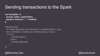 Sending transactions to the Spark 
var formData = { 
access_token: sparkToken, 
params: amount + ',' + method 
}; 
request.post({ 
url: 'https://api.spark.io/v1/devices/' + sparkDeviceID + '/pay', 
form: formData }, function (err, httpResponse, body) { 
if (err) { 
console.log(err); 
} else { 
console.log(body); 
} 
}); 
@Braintree_Dev @SeraAndroid 
 