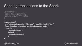 Sending transactions to the Spark 
var formData = { 
access_token: sparkToken, 
params: amount + ',' + method 
}; 
request.post({ 
url: 'https://api.spark.io/v1/devices/' + sparkDeviceID + '/pay', 
form: formData }, function (err, httpResponse, body) { 
if (err) { 
console.log(err); 
} else { 
console.log(body); 
} 
}); 
@Braintree_Dev @SeraAndroid 
 