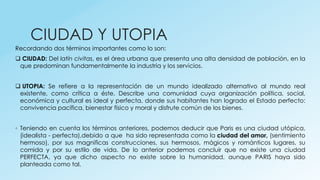 CIUDAD Y UTOPIA
Recordando dos términos importantes como lo son:
 CIUDAD: Del latín civitas, es el área urbana que presenta una alta densidad de población, en la
que predominan fundamentalmente la industria y los servicios.
 UTOPIA: Se refiere a la representación de un mundo idealizado alternativo al mundo real
existente, como crítica a éste. Describe una comunidad cuya organización política, social,
económica y cultural es ideal y perfecta, donde sus habitantes han logrado el Estado perfecto:
convivencia pacífica, bienestar físico y moral y disfrute común de los bienes.
◦ Teniendo en cuenta los términos anteriores, podemos deducir que Paris es una ciudad utópica,
(idealista - perfecta),debido a que ha sido representada como la ciudad del amor, (sentimiento
hermoso), por sus magnificas construcciones, sus hermosos, mágicos y románticos lugares, su
comida y por su estilo de vida. De lo anterior podemos concluir que no existe una ciudad
PERFECTA, ya que dicho aspecto no existe sobre la humanidad, aunque PARIS haya sido
planteada como tal.
 