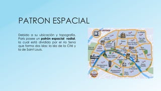 PATRON ESPACIAL
Debido a su ubicación y topografía,
Paris posee un patrón espacial radial,
la cual está dividida por el rio Sena
que forma dos islas: la isla de la Cité y
la de Saint Louis.
 