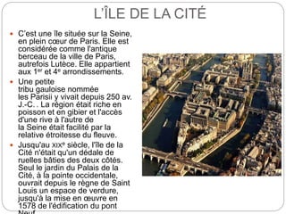 L’ÎLE DE LA CITÉ
 C’est une île située sur la Seine,
en plein cœur de Paris. Elle est
considérée comme l'antique
berceau de la ville de Paris,
autrefois Lutèce. Elle appartient
aux 1er et 4e arrondissements.
 Une petite
tribu gauloise nommée
les Parisii y vivait depuis 250 av.
J.-C. . La région était riche en
poisson et en gibier et l'accès
d'une rive à l'autre de
la Seine était facilité par la
relative étroitesse du fleuve.
 Jusqu'au XIXe siècle, l'île de la
Cité n'était qu'un dédale de
ruelles bâties des deux côtés.
Seul le jardin du Palais de la
Cité, à la pointe occidentale,
ouvrait depuis le règne de Saint
Louis un espace de verdure,
jusqu'à la mise en œuvre en
1578 de l'édification du pont
 