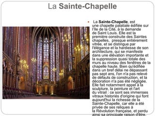 La Sainte-Chapelle
 La Sainte-Chapelle, est
une chapelle palatiale édifiée sur
l’île de la Cité, à la demande
de Saint Louis. Elle est la
première construite des Saintes
chapelles, presque entièrement
vitrée, et se distingue par
l'élégance et la hardiesse de son
architecture, qui se manifeste
dans une élévation importante et
la suppression quasi totale des
murs au niveau des fenêtres de la
chapelle haute. Bien qu'édifiée
dans un bref délai ne dépassant
pas sept ans, l'on n'a pas relevé
de défauts de construction, et la
décoration n'a pas été négligée.
Elle fait notamment appel à la
sculpture, la peinture et l'art
du vitrail : ce sont ses immenses
vitraux historiés d'origine qui font
aujourd'hui la richesse de la
Sainte-Chapelle, car elle a été
privée de ses reliques à
la Révolution française, et perdu
ainsi sa principale raison d'être.
 