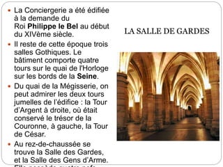  La Conciergerie a été édifiée
à la demande du
Roi Philippe le Bel au début
du XIVème siècle.
 Il reste de cette époque trois
salles Gothiques. Le
bâtiment comporte quatre
tours sur le quai de l'Horloge
sur les bords de la Seine.
 Du quai de la Mégisserie, on
peut admirer les deux tours
jumelles de l’édifice : la Tour
d’Argent à droite, où était
conservé le trésor de la
Couronne, à gauche, la Tour
de César.
 Au rez-de-chaussée se
trouve la Salle des Gardes,
et la Salle des Gens d’Arme.
LA SALLE DE GARDES
 