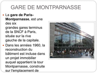 GARE DE MONTPARNASSE
 La gare de Paris-
Montparnasse, est une
des six
grandes gares terminus
de la SNCF à Paris,
située sur la rive
gauche de la capitale.
 Dans les années 1960, la
reconstruction du
bâtiment est incluse dans
un projet immobilier
auquel appartient la tour
Montparnasse, construite
sur l'emplacement de
 