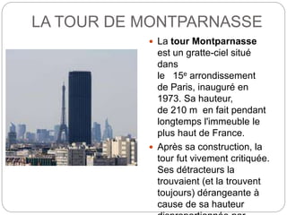 LA TOUR DE MONTPARNASSE
 La tour Montparnasse
est un gratte-ciel situé
dans
le 15e arrondissement
de Paris, inauguré en
1973. Sa hauteur,
de 210 m en fait pendant
longtemps l'immeuble le
plus haut de France.
 Après sa construction, la
tour fut vivement critiquée.
Ses détracteurs la
trouvaient (et la trouvent
toujours) dérangeante à
cause de sa hauteur
 