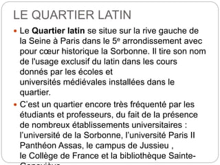 LE QUARTIER LATIN
 Le Quartier latin se situe sur la rive gauche de
la Seine à Paris dans le 5e arrondissement avec
pour cœur historique la Sorbonne. Il tire son nom
de l'usage exclusif du latin dans les cours
donnés par les écoles et
universités médiévales installées dans le
quartier.
 C’est un quartier encore très fréquenté par les
étudiants et professeurs, du fait de la présence
de nombreux établissements universitaires :
l’université de la Sorbonne, l’université Paris II
Panthéon Assas, le campus de Jussieu ,
le Collège de France et la bibliothèque Sainte-
 