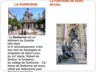 LA SORBONNE
LA FONTAINE DE SAINT
MICHEL
La Sorbonne est un
bâtiment du Quartier
latin dans
le 5e arrondissement. Il tire
son nom du théologien et
chapelain de Saint Louis,
du XIIIe siècle, Robert de
Sorbon, le fondateur
du collège de Sorbonne. . Ce
terme de Sorbonne est aussi
utilisé par métonymie pour
 