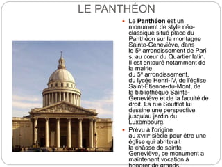LE PANTHÉON
 Le Panthéon est un
monument de style néo-
classique situé place du
Panthéon sur la montagne
Sainte-Geneviève, dans
le 5e arrondissement de Pari
s, au cœur du Quartier latin.
Il est entouré notamment de
la mairie
du 5e arrondissement,
du lycée Henri-IV, de l'église
Saint-Étienne-du-Mont, de
la bibliothèque Sainte-
Geneviève et de la faculté de
droit. La rue Soufflot lui
dessine une perspective
jusqu'au jardin du
Luxembourg.
 Prévu à l'origine
au XVIIIe siècle pour être une
église qui abriterait
la châsse de sainte
Geneviève, ce monument a
maintenant vocation à
 