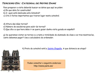 Para preparar a visita deberás buscar os datos que aquí se piden:
a) En que data foi construída?
b) A quen está dedicada esta Catedral?
c) Cita 3 feitos importantes que tiveron lugar nesta catedral.
d) Altura das dúas torres?
e) Número de escaleiras para subir ás torres?
f) Que día e a que hora debo ir se quero gozar dunha visita guiada en español?
g) Se queremos visitar as torres e a cripta a totalidade do alumnado da clase e os tres mestres/as,
canto debemos pagar? Usa a calculadora do ordenador.
h) Preto da catedral está a Sainte Chapelle. A que distancia se atopa?
Terceiro Día: Catedral de Notre Dame
Podes consultar o seguinte enderezo:
http://www.paris.es/
 