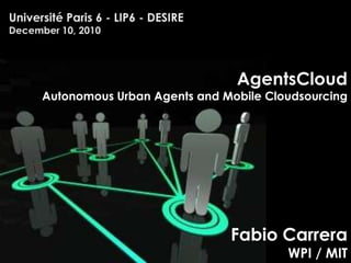 Université Paris 6 - LIP6 - DESIREDecember 10, 2010 AgentsCloud Autonomous Urban Agents and Mobile Cloudsourcing Fabio CarreraWPI / MIT 