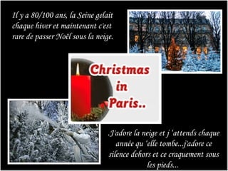 Il y a 80/100 ans, la Seine gelait chaque hiver et maintenant c'est rare de passer Noël sous la neige.  .J'adore la neige et j ‘attends chaque année qu ‘elle tombe...j'adore ce silence dehors et ce craquement sous les pieds...     