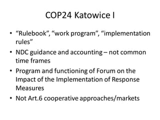 COP24 Katowice I
• “Rulebook”,“work program”, “implementation
rules”
• NDC guidance and accounting – not common
time frames
• Program and functioning of Forum on the
Impact of the Implementation of Response
Measures
• Not Art.6 cooperative approaches/markets
 