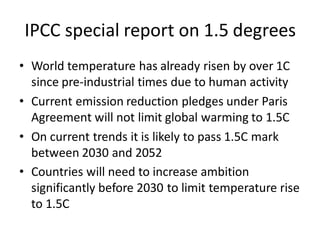 IPCC special report on 1.5 degrees
• World temperature has already risen by over 1C
since pre-industrial times due to human activity
• Current emission reduction pledges under Paris
Agreement will not limit global warming to 1.5C
• On current trends it is likely to pass 1.5C mark
between 2030 and 2052
• Countries will need to increase ambition
significantly before 2030 to limit temperature rise
to 1.5C
 