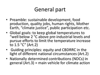 General part
• Preamble: sustainable development, food
production, quality jobs, human rights, Mother
Earth, “climate justice”, public participation etc.
• Global goals: to keep global temperatures to
“well below 2 °C above pre-industrial levels and
pursue efforts to limit the temperature increase
to 1.5 °C” (Art.2)
• Guiding principles: equity and CBDRRC in the
light of different national circumstances (Art.2)
• Nationally determined contributions (NDCs) in
general (Art.3) = main vehicle for climate action
 