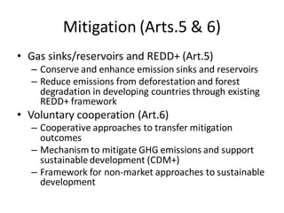 Mitigation (Arts.5 & 6)
• Gas sinks/reservoirs and REDD+ (Art.5)
– Conserve and enhance emission sinks and reservoirs
– Reduce emissions from deforestation and forest
degradation in developing countries through existing
REDD+ framework
• Voluntary cooperation (Art.6)
– Cooperative approaches to transfer mitigation
outcomes
– Mechanism to mitigate GHG emissions and support
sustainable development (CDM+)
– Framework for non-market approaches to sustainable
development
 