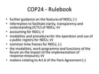 COP24 - Rulebook
• further guidance on the features of NDCs; (-)
• information to facilitate clarity, transparency and
understanding (ICTU) of NDCs; √√
• accounting for NDCs; √
• modalities and procedures for the operation and use of
a public registry for NDCs; √√
• common time frames for NDCs; (-)
• the modalities, work programme and functions of the
forum on the impact of the implementation of
response measures; √√
• matters relating to Art.6 of the Paris Agreement (-)
 