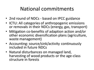 National commitments
• 2nd round of NDCs - based on IPCC guidance
• ICTU: All categories of anthropogenic emissions
or removals in their NDCs (energy, gas, transport)
• Mitigation co-benefits of adaption action and/or
other economic diversification plans (agriculture,
waste management)
• Accounting: source/sink/activity continuously
included in future NDCs
• Natural disturbances on managed land,
harvesting of wood products or the age-class
structure in forests
 