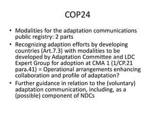 COP24
• Modalities for the adaptation communications
public registry: 2 parts
• Recognizing adaption efforts by developing
countries (Art.7.3) with modalities to be
developed by Adaptation Committee and LDC
Expert Group for adoption at CMA 1 (1/CP.21
para.41) = Operational arrangements enhancing
collaboration and profile of adaptation?
• Further guidance in relation to the (voluntary)
adaptation communication, including, as a
(possible) component of NDCs
 