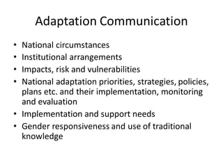 Adaptation Communication
• National circumstances
• Institutional arrangements
• Impacts, risk and vulnerabilities
• National adaptation priorities, strategies, policies,
plans etc. and their implementation, monitoring
and evaluation
• Implementation and support needs
• Gender responsiveness and use of traditional
knowledge
 