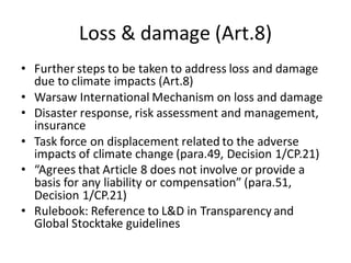 Loss & damage (Art.8)
• Further steps to be taken to address loss and damage
due to climate impacts (Art.8)
• Warsaw International Mechanism on loss and damage
• Disaster response, risk assessment and management,
insurance
• Task force on displacement related to the adverse
impacts of climate change (para.49, Decision 1/CP.21)
• “Agrees that Article 8 does not involve or provide a
basis for any liability or compensation” (para.51,
Decision 1/CP.21)
• Rulebook: Reference to L&D in Transparency and
Global Stocktake guidelines
 