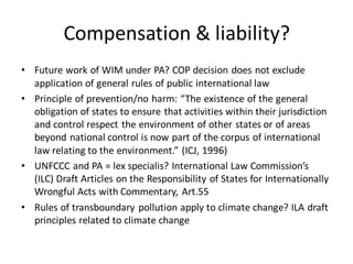 Compensation & liability?
• Future work of WIM under PA? COP decision does not exclude
application of general rules of public international law
• Principle of prevention/no harm: “The existence of the general
obligation of states to ensure that activities within their jurisdiction
and control respect the environment of other states or of areas
beyond national control is now part of the corpus of international
law relating to the environment.” (ICJ, 1996)
• UNFCCC and PA = lex specialis? International Law Commission’s
(ILC) Draft Articles on the Responsibility of States for Internationally
Wrongful Acts with Commentary, Art.55
• Rules of transboundary pollution apply to climate change? ILA draft
principles related to climate change
 