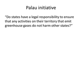 Palau initiative
“Do states have a legal responsibility to ensure
that any activities on their territory that emit
greenhouse gases do not harm other states?”
 