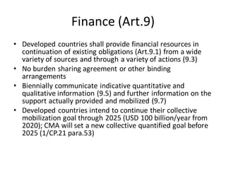 Finance (Art.9)
• Developed countries shall provide financial resources in
continuation of existing obligations (Art.9.1) from a wide
variety of sources and through a variety of actions (9.3)
• No burden sharing agreement or other binding
arrangements
• Biennially communicate indicative quantitative and
qualitative information (9.5) and further information on the
support actually provided and mobilized (9.7)
• Developed countries intend to continue their collective
mobilization goal through 2025 (USD 100 billion/year from
2020); CMA will set a new collective quantified goal before
2025 (1/CP.21 para.53)
 