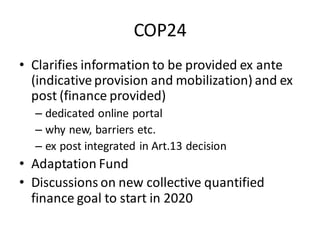 COP24
• Clarifies information to be provided ex ante
(indicative provision and mobilization) and ex
post (finance provided)
– dedicated online portal
– why new, barriers etc.
– ex post integrated in Art.13 decision
• Adaptation Fund
• Discussions on new collective quantified
finance goal to start in 2020
 