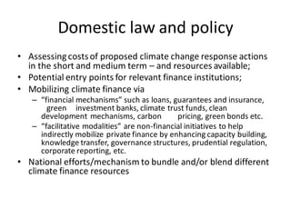 Domestic law and policy
• Assessing costsof proposed climate change response actions
in the short and medium term – and resources available;
• Potential entry points for relevant finance institutions;
• Mobilizing climate finance via
– “financial mechanisms” such as loans, guarantees and insurance,
green investment banks, climate trust funds, clean
development mechanisms, carbon pricing, green bonds etc.
– “facilitative modalities” are non-financial initiatives to help
indirectly mobilize private finance by enhancing capacity building,
knowledge transfer, governance structures, prudential regulation,
corporate reporting, etc.
• National efforts/mechanism to bundle and/or blend different
climate finance resources
 