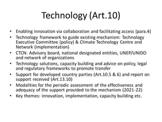 Technology (Art.10)
• Enabling innovation via collaboration and facilitating access (para.4)
• Technology framework to guide existing mechanism: Technology
Executive Committee (policy) & Climate Technology Centre and
Network (implementation)
• CTCN: Advisory board, national designated entities, UNEP/UNIDO
and network of organizations
• Technology solutions, capacity building and advice on policy, legal
and regulatory frameworks to promote transfer
• Support for developed country parties (Art.10.5 & 6) and report on
support received (Art.13.10)
• Modalities for the periodic assessment of the effectiveness and
adequacy of the support provided to the mechanism (2021-22)
• Key themes: innovation, implementation, capacity building etc.
 