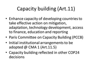 Capacity building (Art.11)
• Enhance capacity of developing countries to
take effective action on mitigation,
adaptation,technology development, access
to finance, education and reporting
• Paris Committee on Capacity Building (PCCB)
• Initial institutional arrangements to be
adopted @ CMA 1 (Art.11.5)
• Capacity building reflected in other COP24
decisions
 