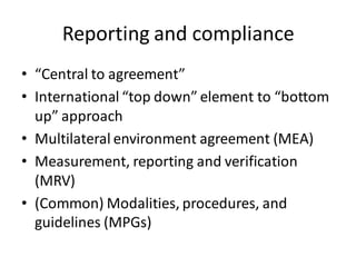 Reporting and compliance
• “Central to agreement”
• International “top down” element to “bottom
up” approach
• Multilateral environment agreement (MEA)
• Measurement, reporting and verification
(MRV)
• (Common) Modalities, procedures, and
guidelines (MPGs)
 
