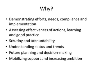 Why?
• Demonstrating efforts, needs, compliance and
implementation
• Assessing effectiveness of actions, learning
and good practice
• Scrutiny and accountability
• Understanding status and trends
• Future planning and decision-making
• Mobilizing support and increasing ambition
 