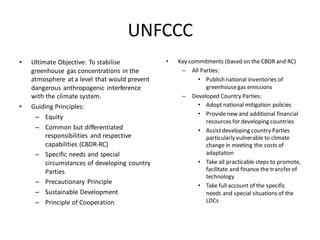 UNFCCC
• Ultimate Objective: To stabilise
greenhouse gas concentrations in the
atmosphere at a level that would prevent
dangerous anthropogenic interference
with the climate system.
• Guiding Principles:
– Equity
– Common but differentiated
responsibilities and respective
capabilities (CBDR-RC)
– Specific needs and special
circumstances of developing country
Parties
– Precautionary Principle
– Sustainable Development
– Principle of Cooperation
• Key commitments (based on the CBDR and RC)
– All Parties:
• Publish national inventories of
greenhousegas emissions
– Developed Country Parties:
• Adopt national mitigation policies
• Providenew and additional financial
resources for developing countries
• Assistdeveloping country Parties
particularly vulnerable to climate
change in meeting the costs of
adaptation
• Take all practicable steps to promote,
facilitate and finance the transfer of
technology
• Take full account of the specific
needs and special situations of the
LDCs
 