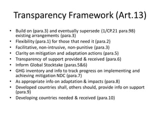 Transparency Framework (Art.13)
• Build on (para.3) and eventually supersede (1/CP.21 para.98)
existing arrangements (para.3)
• Flexibility (para.1) for those that need it (para.2)
• Facilitative, non-intrusive, non-punitive (para.3)
• Clarity on mitigation and adaptation actions (para.5)
• Transparency of support provided & received (para.6)
• Inform Global Stocktake (paras.5&6)
• GHG inventory and info to track progress on implementing and
achieving mitigation NDC (para.7)
• As appropriate info on adaptation & impacts (para.8)
• Developed countries shall, others should, provide info on support
(para.9)
• Developing countries needed & received (para.10)
 