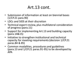 Art.13 cont.
• Submission of information at least on biennial bases
(1/CP.21 para.90)
• LDCs and SIDS at their discretion
• Technical expert review, plus multilateral consideration
of progress (para.11)
• Support for implementing Art.13 and building capacity
(para.14&15)
• Initiative to strengthen institutional and technical
capacity for meeting requirements (decision 1/CP.21
paras.84 & 85)
• Common modalities, procedures and guidelines
(para.13 and 1/CP.21 paras.91-95) to be developed by
APA
 