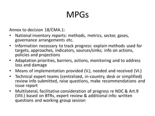 MPGs
Annex to decision 18/CMA.1:
• National inventory reports: methods, metrics, sector, gases,
governance arrangements etc.
• Information necessary to track progress: explain methods used for
targets, approaches, indicators, sources/sinks; info on actions,
policies and projections
• Adaptation priorities, barriers, actions, monitoring and to address
loss and damage
• Means of implementation provided (V.), needed and received (VI.)
• Technical expert teams (centralized, in-country, desk or simplified)
review info submitted, raise questions, make recommendations and
issue report
• Multilateral, facilitative consideration of progress re NDC & Art.9
(VIII.) based on BTRs, expert review & additional info: written
questions and working group session
 