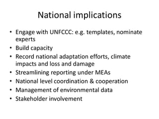 National implications
• Engage with UNFCCC: e.g. templates, nominate
experts
• Build capacity
• Record national adaptation efforts, climate
impacts and loss and damage
• Streamlining reporting under MEAs
• National level coordination & cooperation
• Management of environmental data
• Stakeholder involvement
 